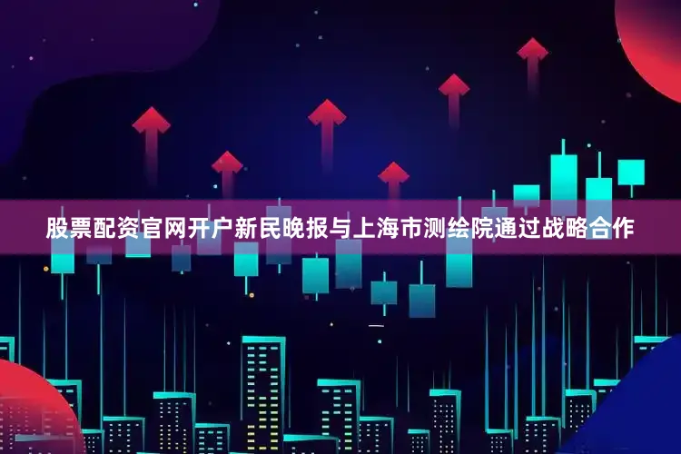 股票配资官网开户新民晚报与上海市测绘院通过战略合作
