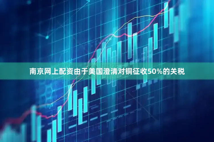 南京网上配资由于美国澄清对铜征收50%的关税