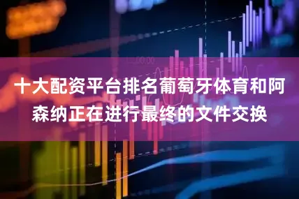 十大配资平台排名葡萄牙体育和阿森纳正在进行最终的文件交换