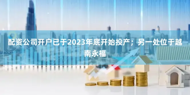 配资公司开户已于2023年底开始投产；另一处位于越南永福