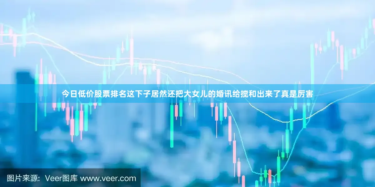 今日低价股票排名这下子居然还把大女儿的婚讯给搅和出来了真是厉害