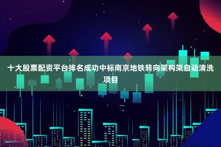 十大股票配资平台排名成功中标南京地铁转向架构架自动清洗项目