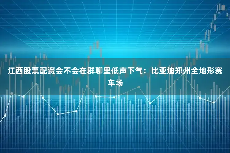 江西股票配资会不会在群聊里低声下气：比亚迪郑州全地形赛车场