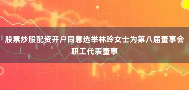 股票炒股配资开户同意选举林玲女士为第八届董事会职工代表董事