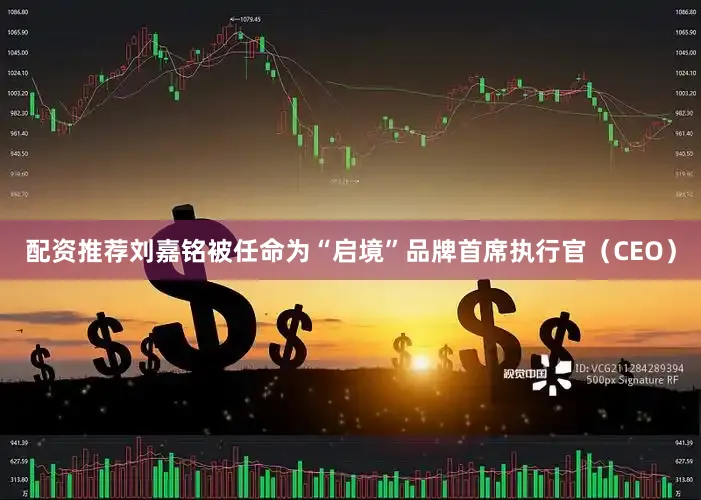 配资推荐刘嘉铭被任命为“启境”品牌首席执行官（CEO）